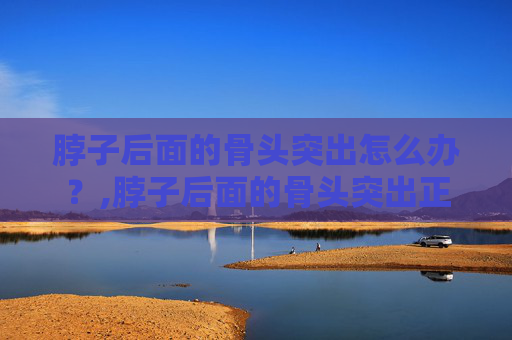 脖子后面的骨头突出怎么办？,脖子后面的骨头突出正常吗