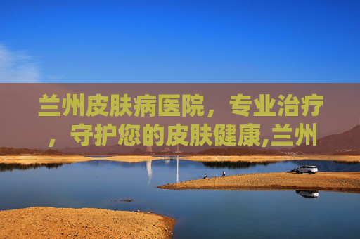 兰州皮肤病医院，专业治疗，守护您的皮肤健康,兰州皮肤病医院哪里最好