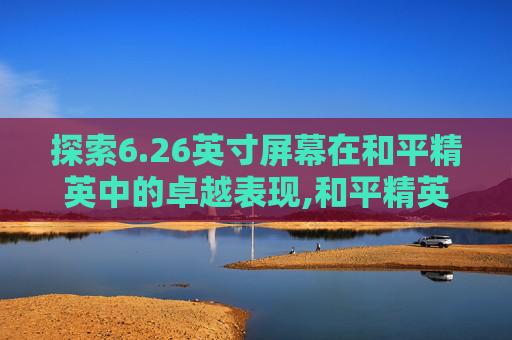 探索6.26英寸屏幕在和平精英中的卓越表现,和平精英6.26英寸屏幕分辨率