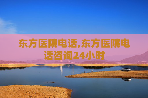 东方医院电话,东方医院电话咨询24小时