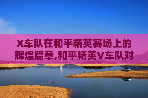 X车队在和平精英赛场上的辉煌篇章,和平精英V车队对战X车队