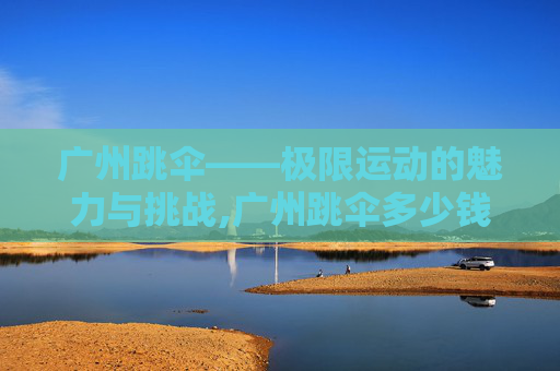 广州跳伞——极限运动的魅力与挑战,广州跳伞多少钱
