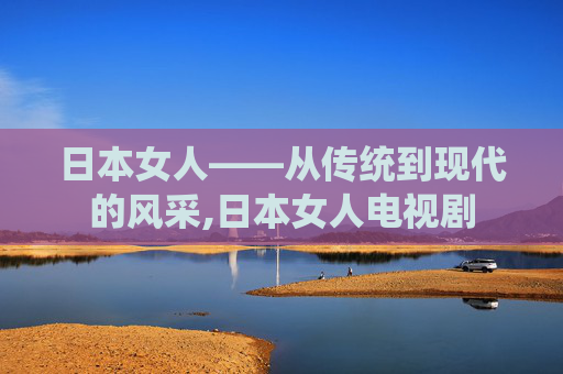 日本女人——从传统到现代的风采,日本女人电视剧