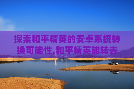 探索和平精英的安卓系统转换可能性,和平精英能转去吗安卓转苹果