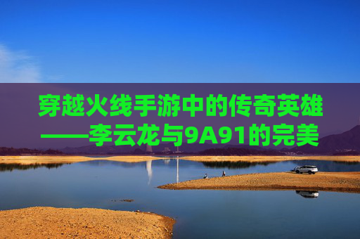 穿越火线手游中的传奇英雄——李云龙与9A91的完美结合,cf李云龙语音