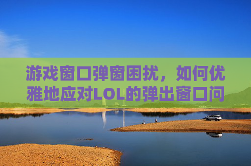 游戏窗口弹窗困扰，如何优雅地应对LOL的弹出窗口问题,打lol老是弹出窗口怎么关闭