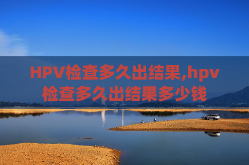 HPV检查多久出结果,hpv检查多久出结果多少钱
