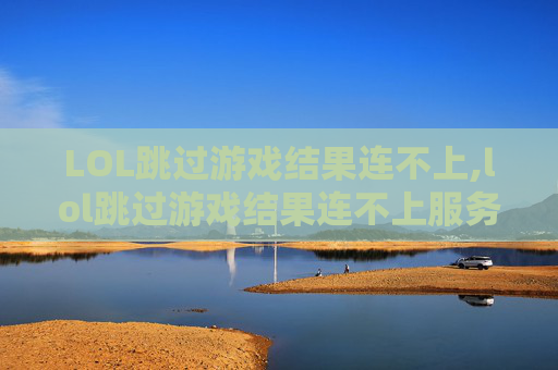 LOL跳过游戏结果连不上,lol跳过游戏结果连不上服务器