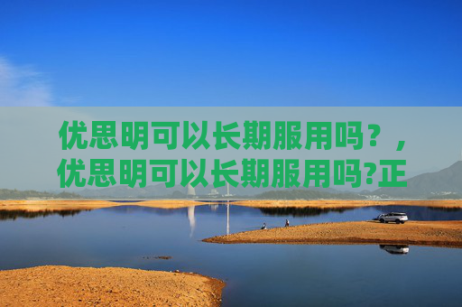 优思明可以长期服用吗？,优思明可以长期服用吗?正确的长期服用效果更佳