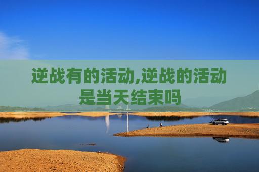 逆战有的活动,逆战的活动是当天结束吗