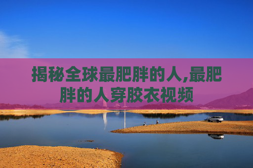 揭秘全球最肥胖的人,最肥胖的人穿胶衣视频