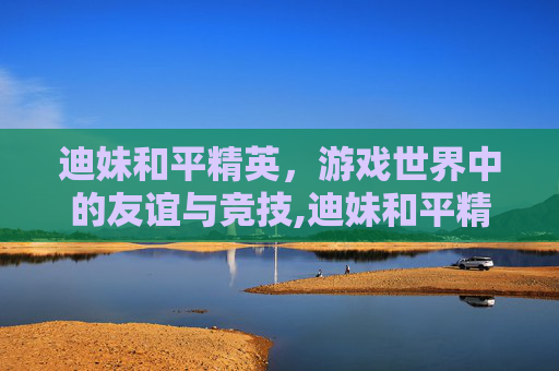 迪妹和平精英，游戏世界中的友谊与竞技,迪妹和平精英视频