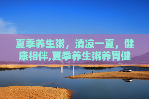 夏季养生粥，清凉一夏，健康相伴,夏季养生粥养胃健脾