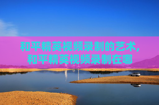 和平精英视频录制的艺术,和平精英视频录制在哪
