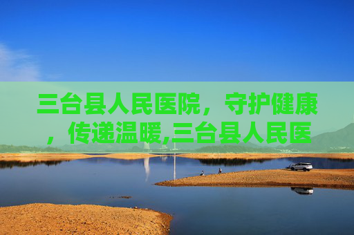 三台县人民医院，守护健康，传递温暖,三台县人民医院院长