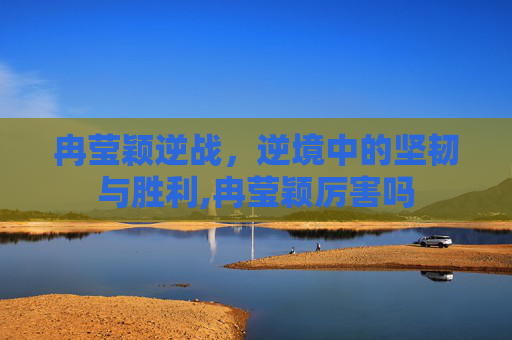 冉莹颖逆战，逆境中的坚韧与胜利,冉莹颖厉害吗