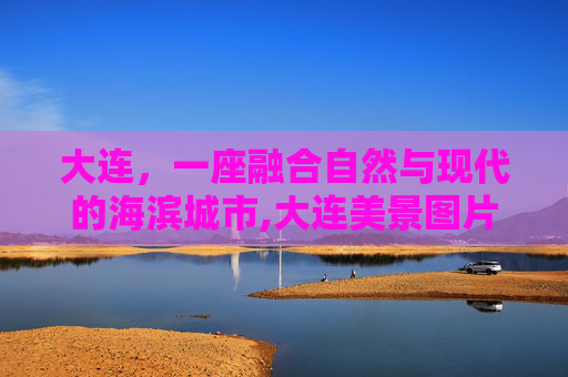 大连，一座融合自然与现代的海滨城市,大连美景图片