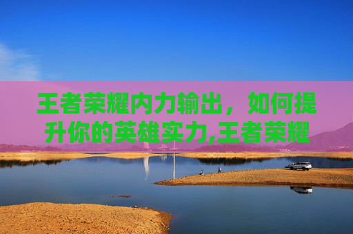 王者荣耀内力输出，如何提升你的英雄实力,王者荣耀内力输出英雄排行