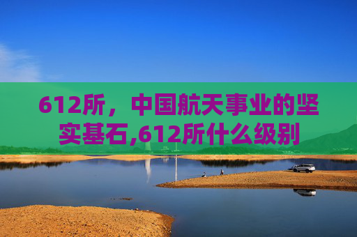 612所，中国航天事业的坚实基石,612所什么级别