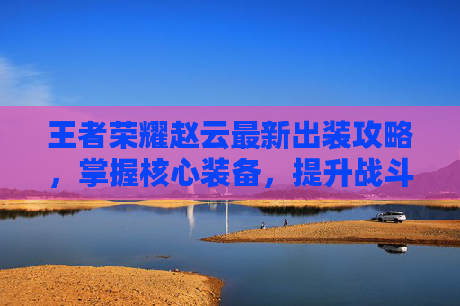 王者荣耀赵云最新出装攻略，掌握核心装备，提升战斗效率,王者出装教学知识赵云怎么出