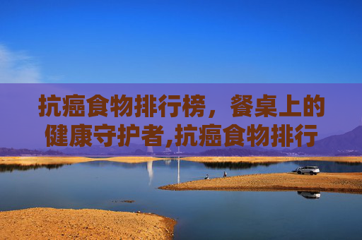 抗癌食物排行榜，餐桌上的健康守护者,抗癌食物排行榜前二十名