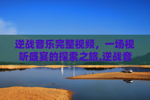 逆战音乐完整视频，一场视听盛宴的探索之旅,逆战音乐完整视频大全