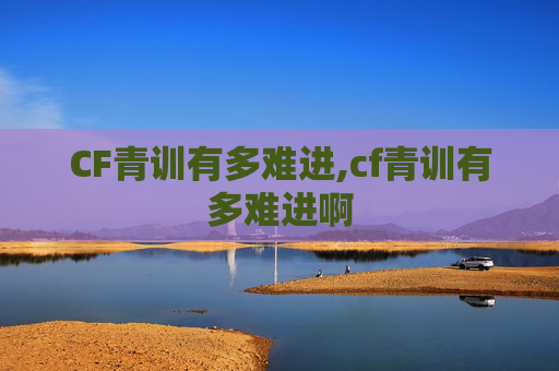 CF青训有多难进,cf青训有多难进啊