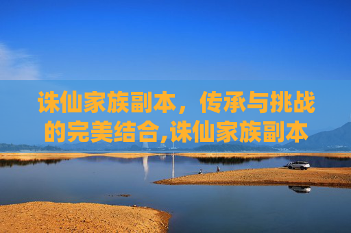 诛仙家族副本，传承与挑战的完美结合,诛仙家族副本怎么开