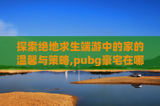 探索绝地求生端游中的家的温馨与策略,pubg豪宅在哪