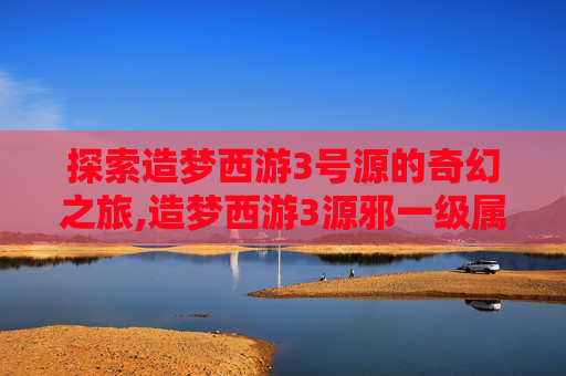 探索造梦西游3号源的奇幻之旅,造梦西游3源邪一级属性