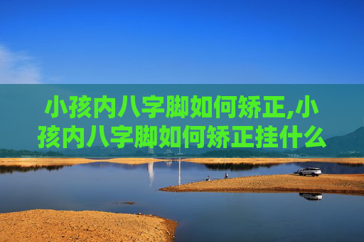 小孩内八字脚如何矫正,小孩内八字脚如何矫正挂什么科