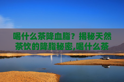 喝什么茶降血脂？揭秘天然茶饮的降脂秘密,喝什么茶降血脂降胆固醇