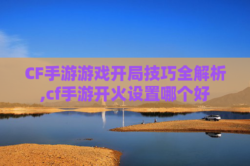 CF手游游戏开局技巧全解析,cf手游开火设置哪个好