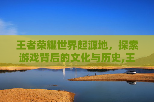 王者荣耀世界起源地，探索游戏背后的文化与历史,王者荣耀 起源