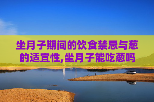 坐月子期间的饮食禁忌与葱的适宜性,坐月子能吃葱吗母乳