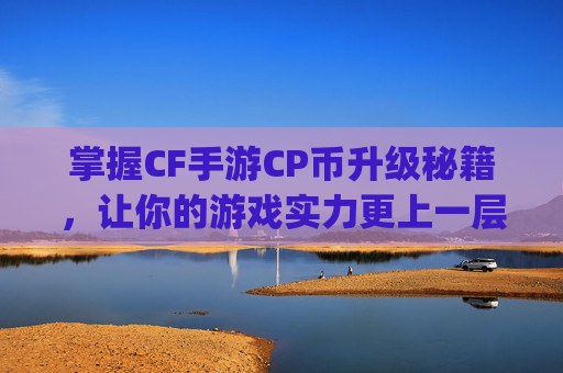 掌握CF手游CP币升级秘籍，让你的游戏实力更上一层楼,cf手游怎么提升vip等级