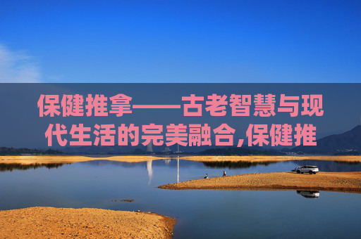 保健推拿——古老智慧与现代生活的完美融合,保健推拿手法视频