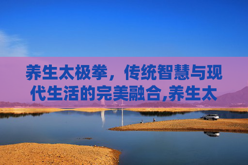 养生太极拳，传统智慧与现代生活的完美融合,养生太极拳有哪些