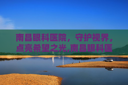 南昌眼科医院，守护视界，点亮希望之光,南昌眼科医院红谷滩分院