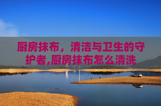 厨房抹布，清洁与卫生的守护者,厨房抹布怎么清洗