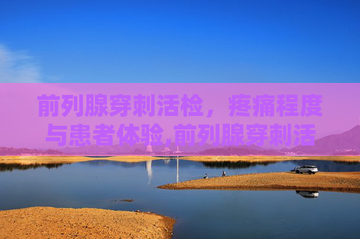 前列腺穿刺活检，疼痛程度与患者体验,前列腺穿刺活检痛苦吗需要人陪同吗
