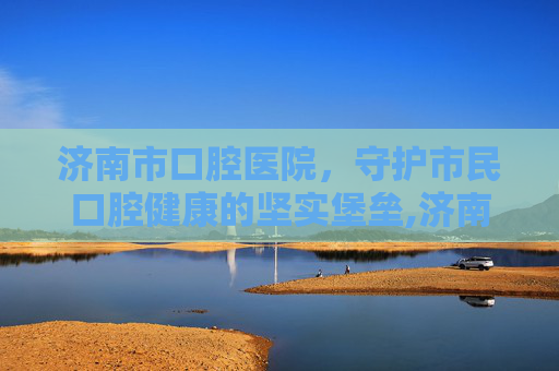 济南市口腔医院，守护市民口腔健康的坚实堡垒,济南市口腔医院官网