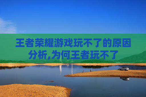 王者荣耀游戏玩不了的原因分析,为何王者玩不了