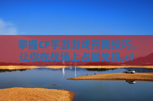 掌握CF手游游戏开局技巧，让你在战场上占据先机,cf手游游戏开局怎么玩