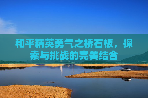 和平精英勇气之桥石板，探索与挑战的完美结合