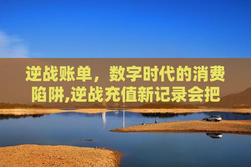 逆战账单，数字时代的消费陷阱,逆战充值新记录会把覆盖掉吗