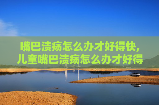 嘴巴溃疡怎么办才好得快,儿童嘴巴溃疡怎么办才好得快