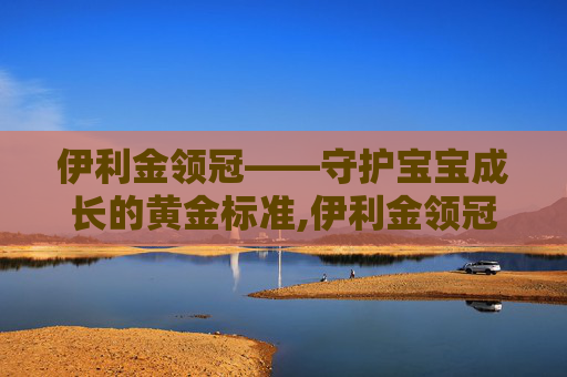 伊利金领冠——守护宝宝成长的黄金标准,伊利金领冠官网