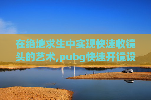在绝地求生中实现快速收镜头的艺术,pubg快速开镜设置2019