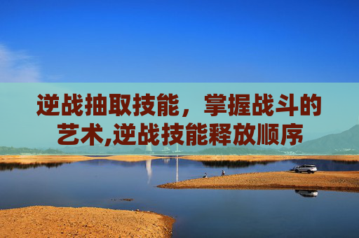 逆战抽取技能，掌握战斗的艺术,逆战技能释放顺序
